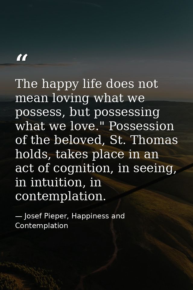 The happy life does not mean loving what we possess, but possessing what we love." Possession of the beloved, St. Thomas — Josef Pieper, Happiness and Contemplation