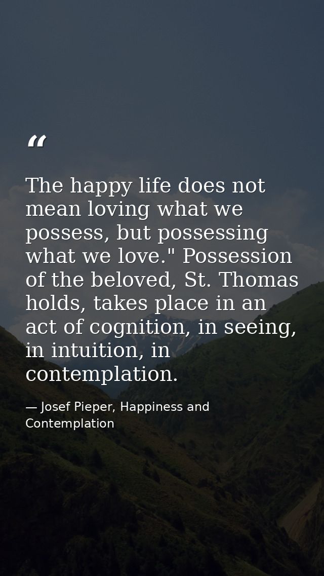 The happy life does not mean loving what we possess, but possessing what we love." Possession of the beloved, St. Thomas — Josef Pieper, Happiness and Contemplation