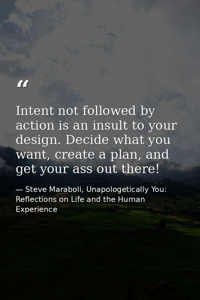 Intent not followed by action is an insult to your design. Decide what you want, create a plan, and get your ass out the — Steve Maraboli, Unapologetically You: Reflections on Life and the Human Experience
