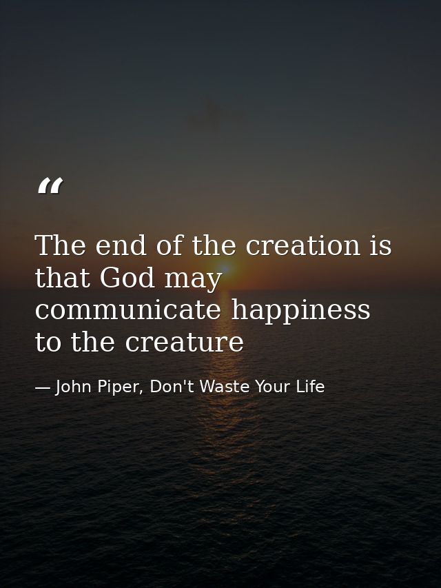 The end of the creation is that God may communicate happiness to the creature — John Piper, Don't Waste Your Life