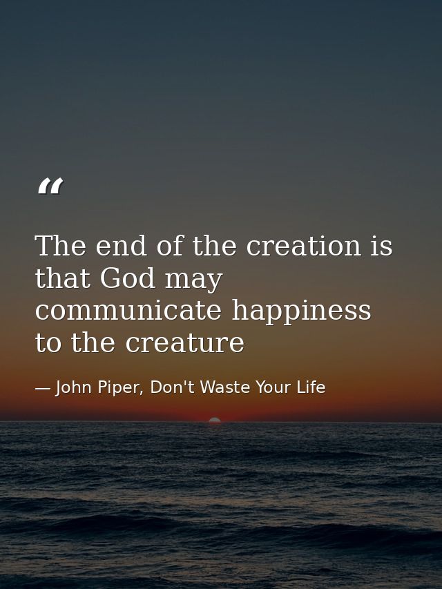The end of the creation is that God may communicate happiness to the creature — John Piper, Don't Waste Your Life