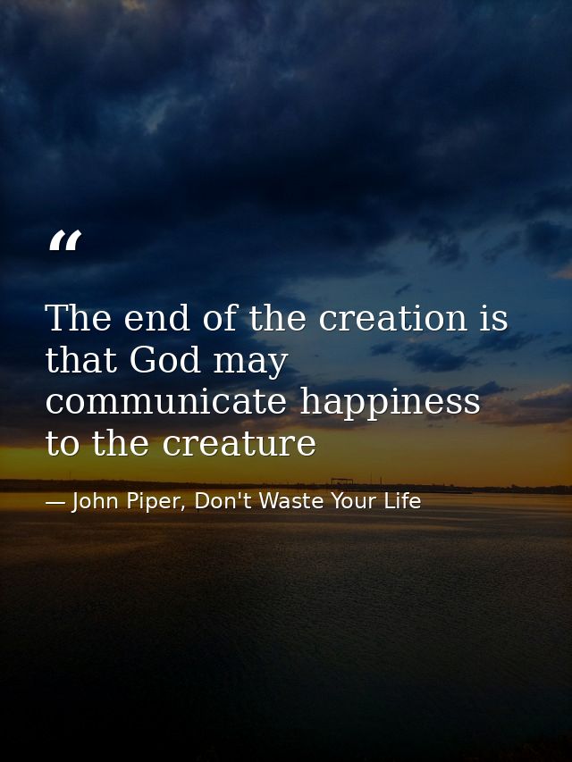 The end of the creation is that God may communicate happiness to the creature — John Piper, Don't Waste Your Life