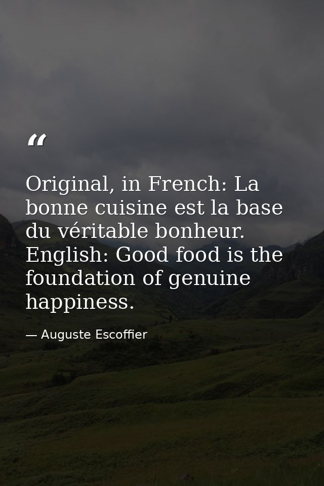 Original, in French: La bonne cuisine est la base du véritable bonheur. English: Good food is the foundation of genuine  — Auguste Escoffier