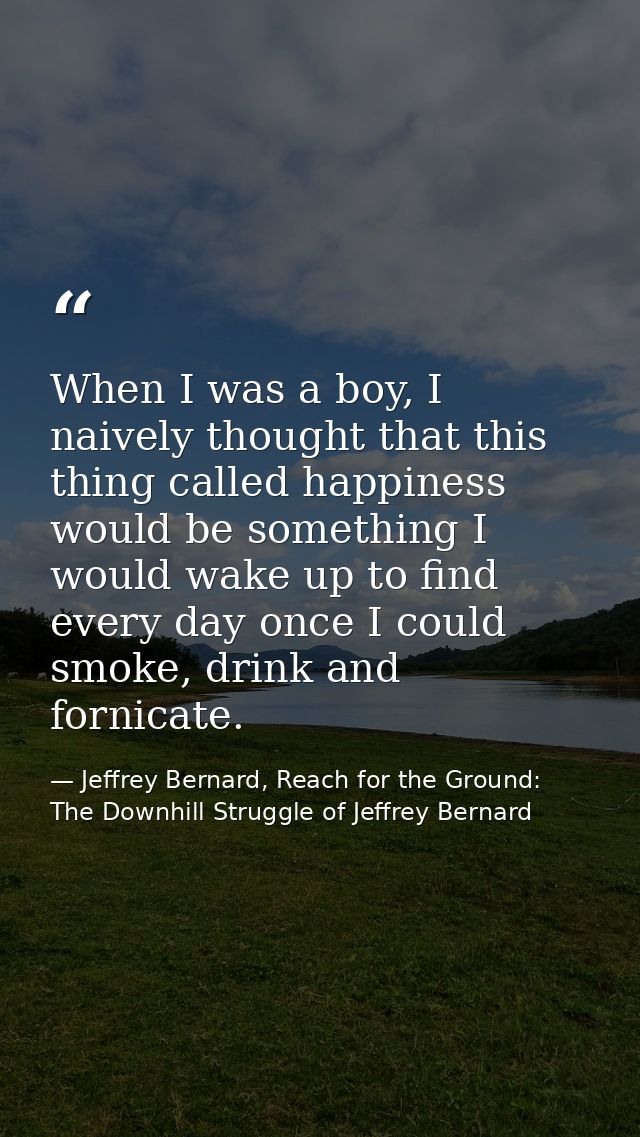 When I was a boy, I naively thought that this thing called happiness would be something I would wake up to find every da — Jeffrey Bernard, Reach for the Ground: The Downhill Struggle of Jeffrey Bernard