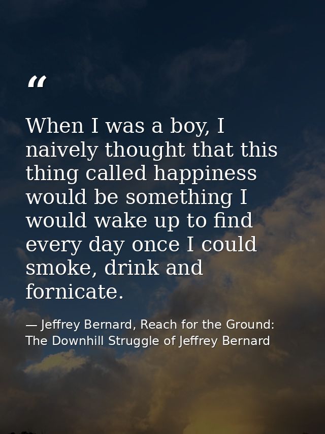 When I was a boy, I naively thought that this thing called happiness would be something I would wake up to find every da — Jeffrey Bernard, Reach for the Ground: The Downhill Struggle of Jeffrey Bernard