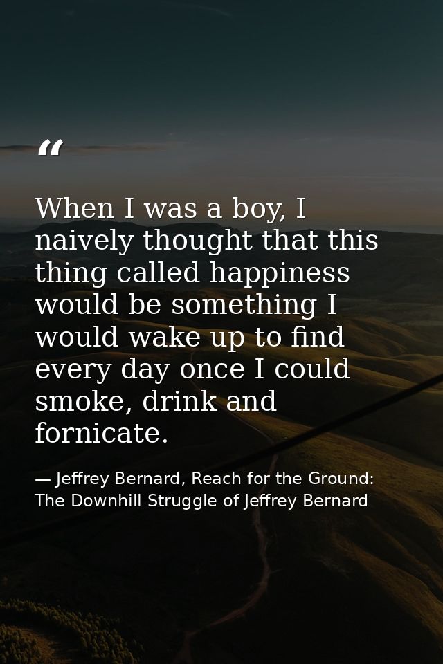 When I was a boy, I naively thought that this thing called happiness would be something I would wake up to find every da — Jeffrey Bernard, Reach for the Ground: The Downhill Struggle of Jeffrey Bernard