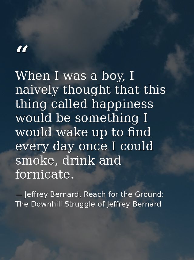 When I was a boy, I naively thought that this thing called happiness would be something I would wake up to find every da — Jeffrey Bernard, Reach for the Ground: The Downhill Struggle of Jeffrey Bernard