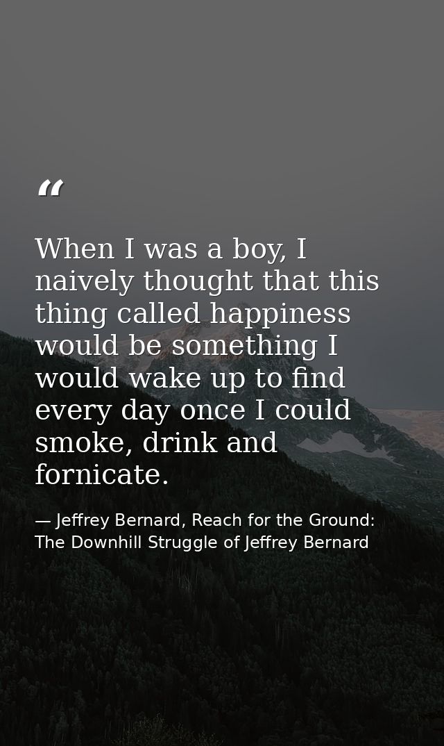 When I was a boy, I naively thought that this thing called happiness would be something I would wake up to find every da — Jeffrey Bernard, Reach for the Ground: The Downhill Struggle of Jeffrey Bernard