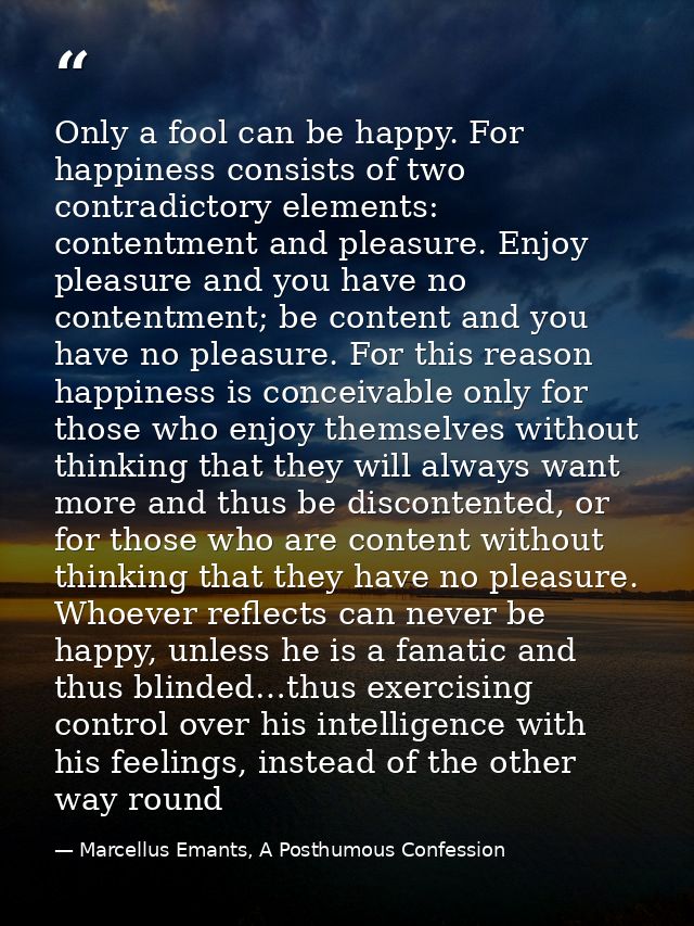 Only a fool can be happy. For happiness consists of two contradictory elements: contentment and pleasure. Enjoy pleasure — Marcellus Emants, A Posthumous Confession