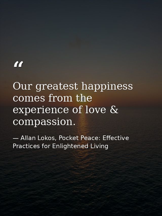 Our greatest happiness comes from the experience of love & compassion. — Allan Lokos, Pocket Peace: Effective Practices for Enlightened Living