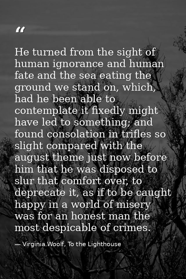 He turned from the sight of human ignorance and human fate and the sea eating the ground we stand on, which, had he been — Virginia Woolf, To the Lighthouse