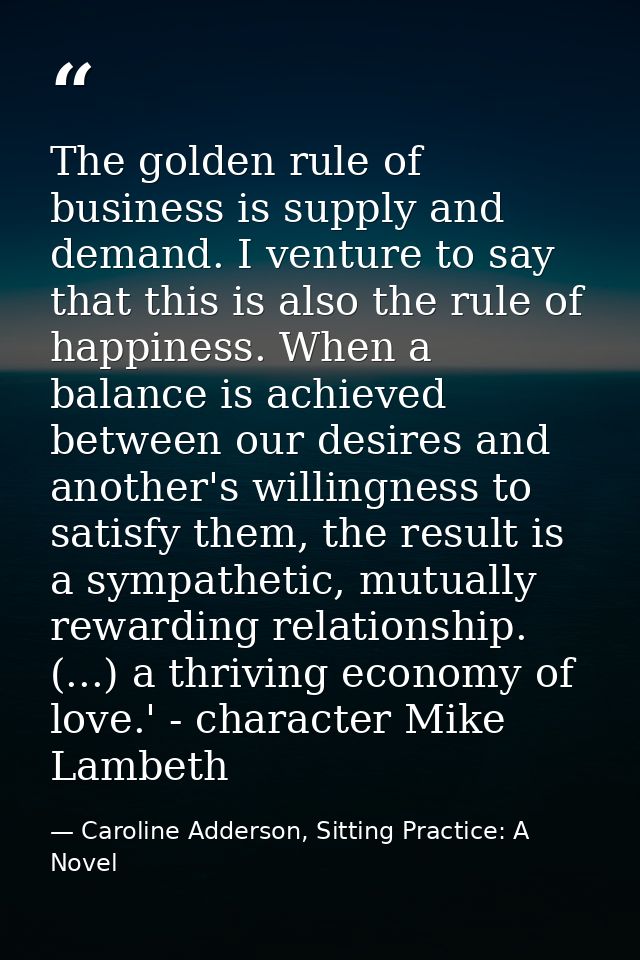 The golden rule of business is supply and demand. I venture to say that this is also the rule of happiness. When a balan — Caroline Adderson, Sitting Practice: A Novel