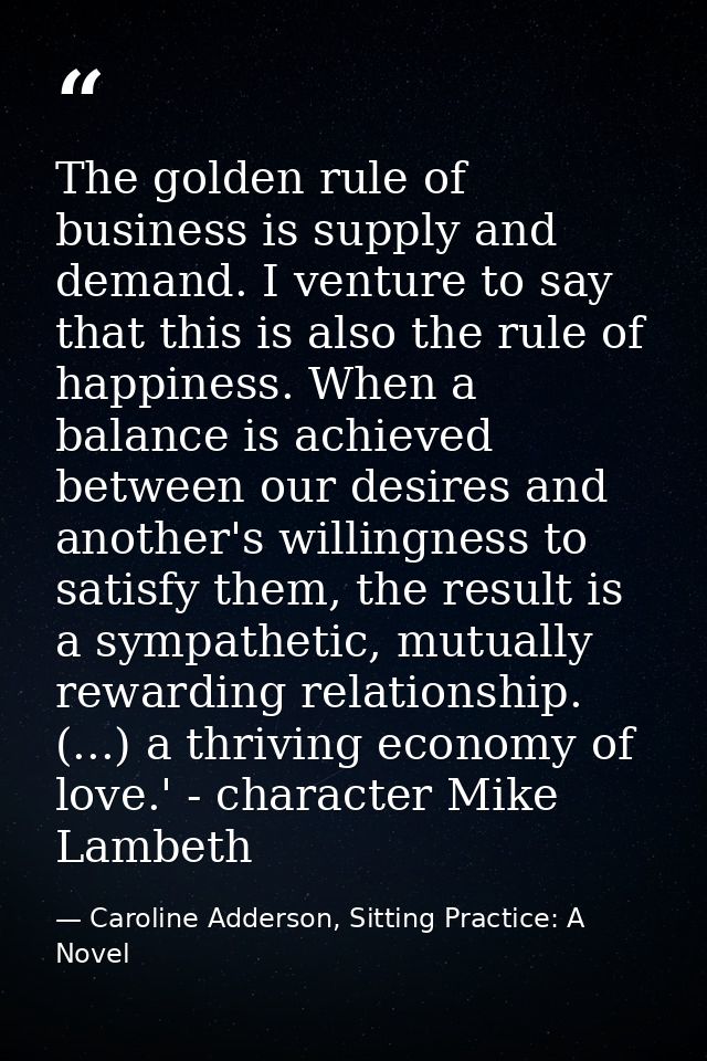 The golden rule of business is supply and demand. I venture to say that this is also the rule of happiness. When a balan — Caroline Adderson, Sitting Practice: A Novel