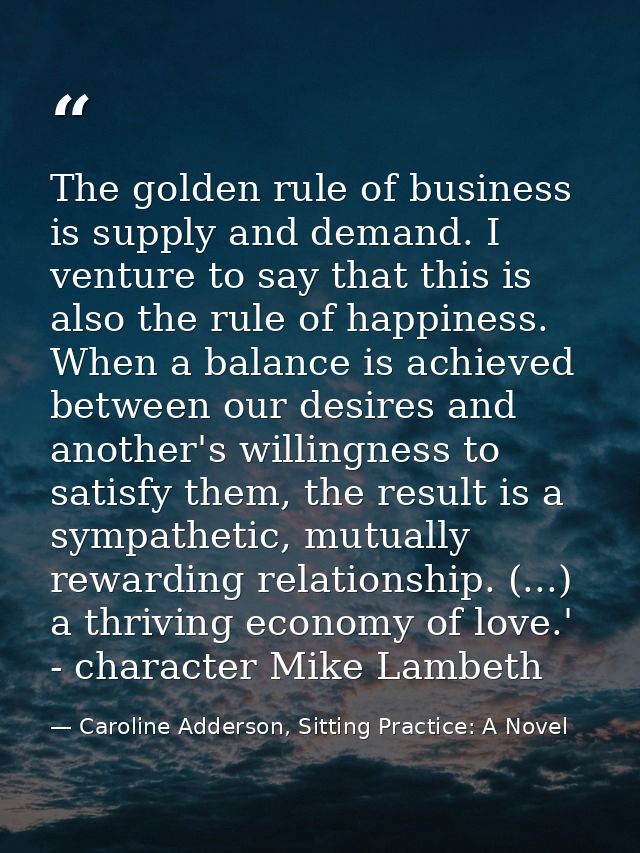The golden rule of business is supply and demand. I venture to say that this is also the rule of happiness. When a balan — Caroline Adderson, Sitting Practice: A Novel