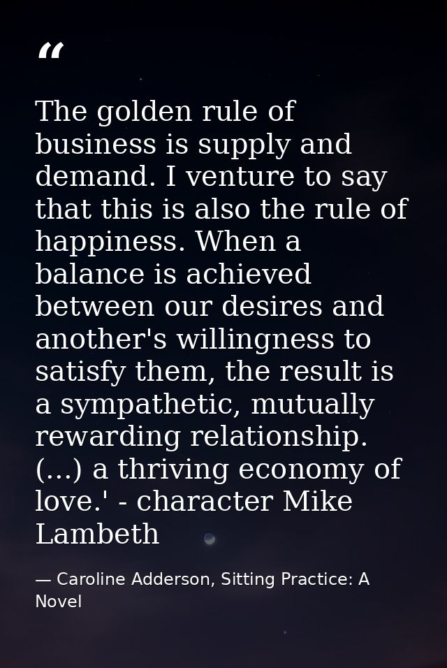 The golden rule of business is supply and demand. I venture to say that this is also the rule of happiness. When a balan — Caroline Adderson, Sitting Practice: A Novel