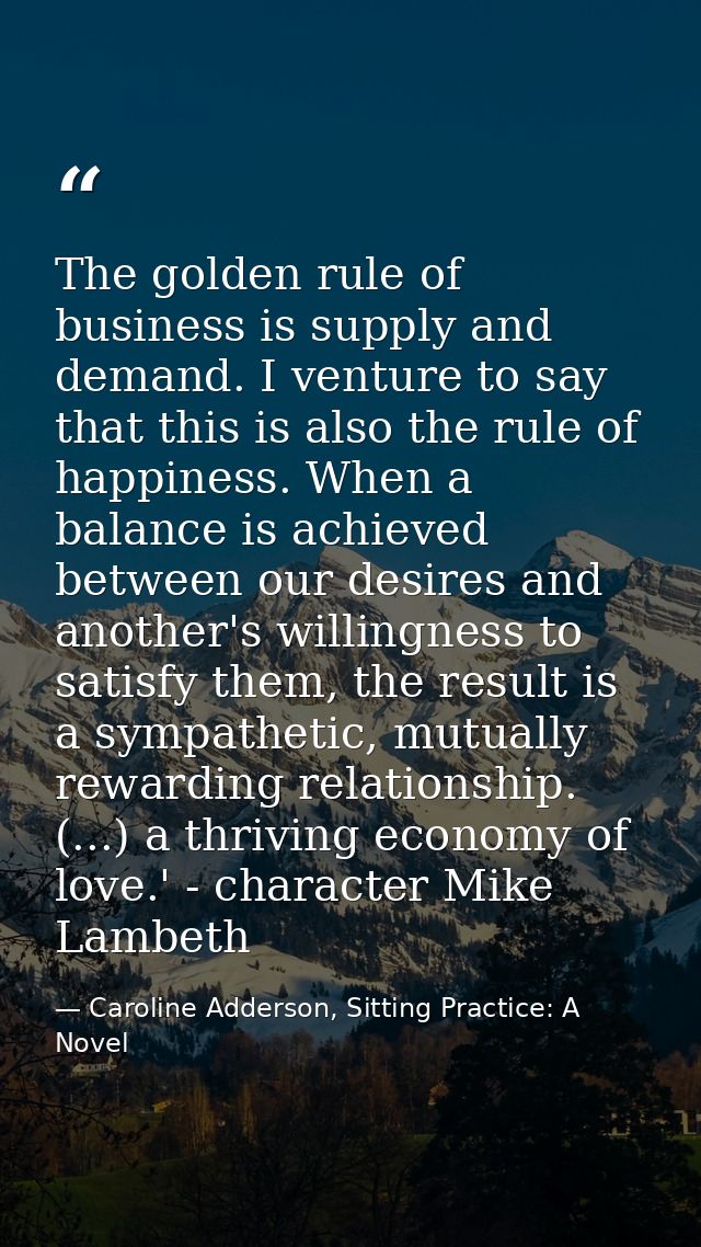 The golden rule of business is supply and demand. I venture to say that this is also the rule of happiness. When a balan — Caroline Adderson, Sitting Practice: A Novel