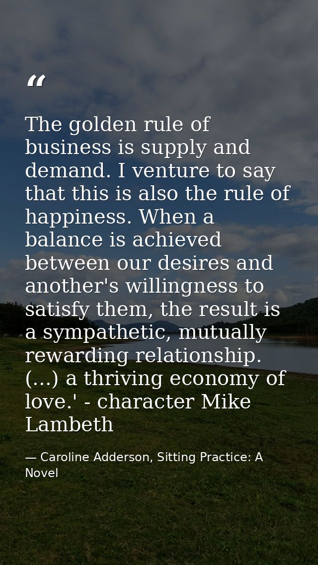 The golden rule of business is supply and demand. I venture to say that this is also the rule of happiness. When a balan — Caroline Adderson, Sitting Practice: A Novel