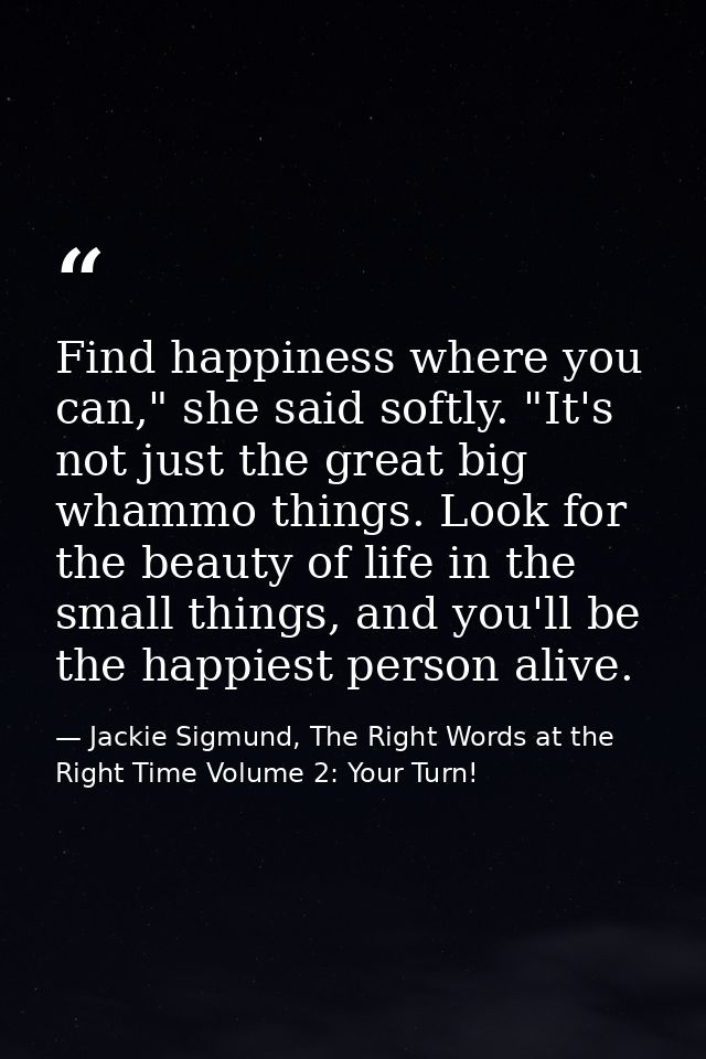Find happiness where you can," she said softly. "It's not just the great big whammo things. Look for the beauty of life  — Jackie Sigmund, The Right Words at the Right Time Volume 2: Your Turn!