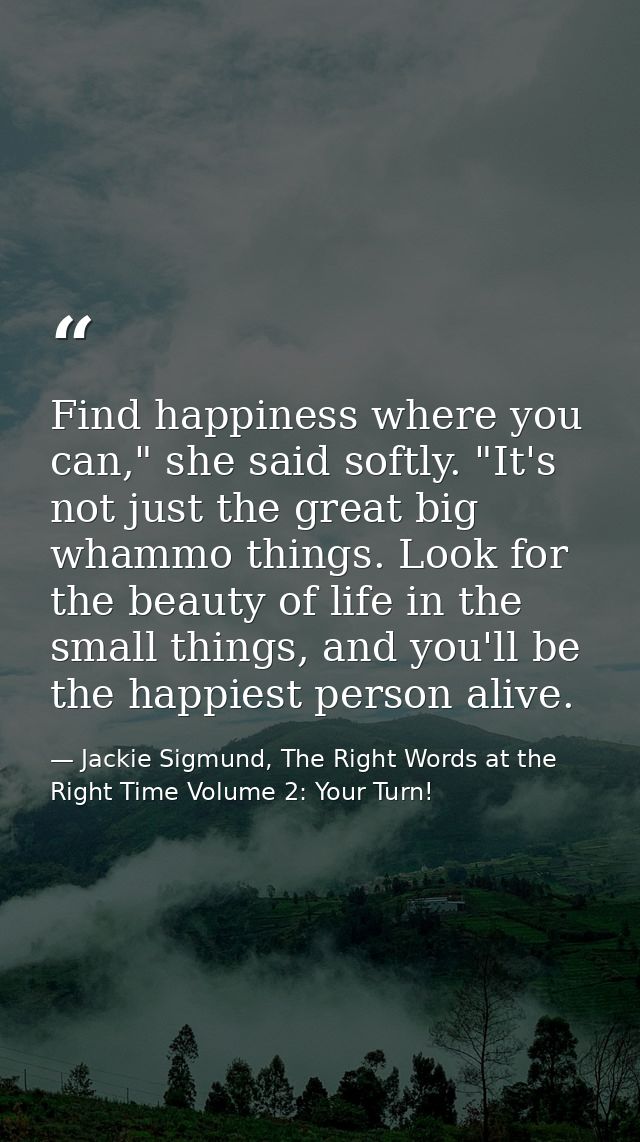 Find happiness where you can," she said softly. "It's not just the great big whammo things. Look for the beauty of life  — Jackie Sigmund, The Right Words at the Right Time Volume 2: Your Turn!