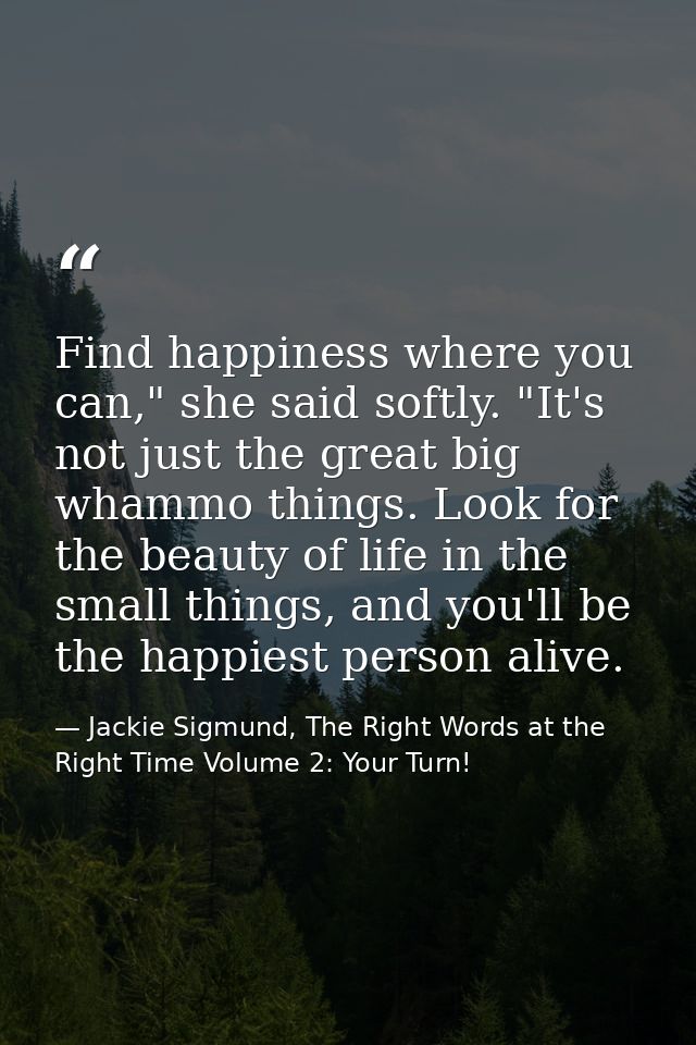 Find happiness where you can," she said softly. "It's not just the great big whammo things. Look for the beauty of life  — Jackie Sigmund, The Right Words at the Right Time Volume 2: Your Turn!