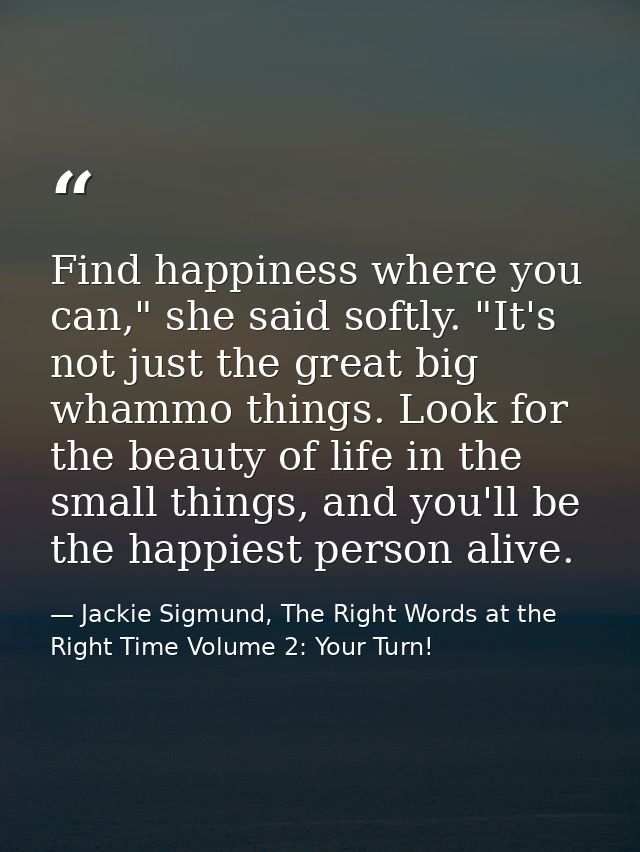 Find happiness where you can," she said softly. "It's not just the great big whammo things. Look for the beauty of life  — Jackie Sigmund, The Right Words at the Right Time Volume 2: Your Turn!