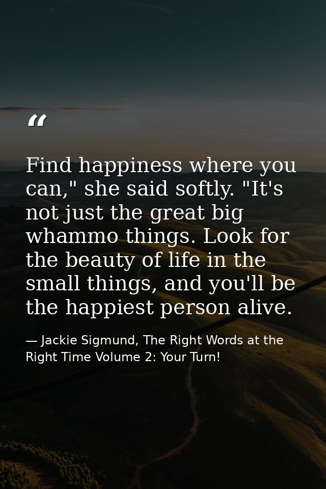 Find happiness where you can," she said softly. "It's not just the great big whammo things. Look for the beauty of life  — Jackie Sigmund, The Right Words at the Right Time Volume 2: Your Turn!