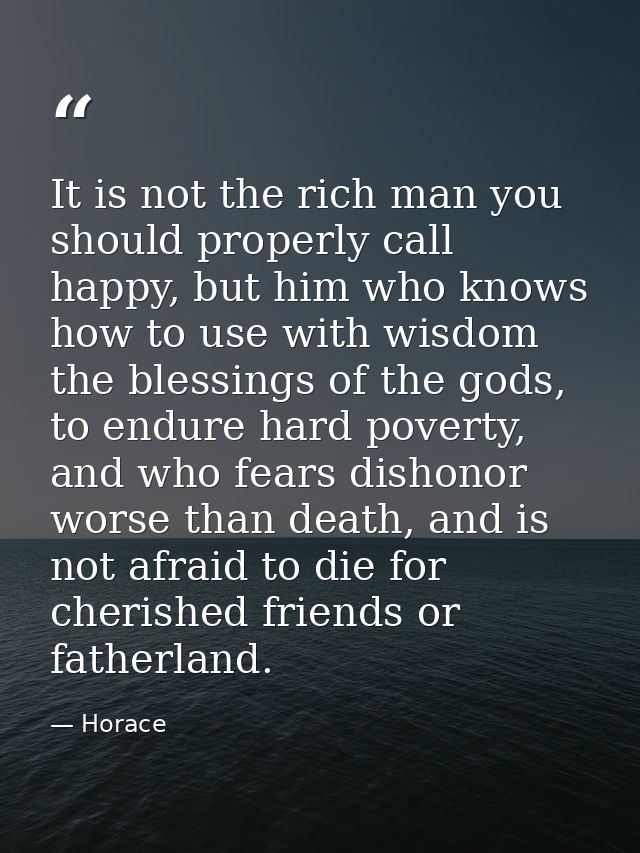 It is not the rich man you should properly call happy, but him who knows how to use with wisdom the blessings of the god — Horace