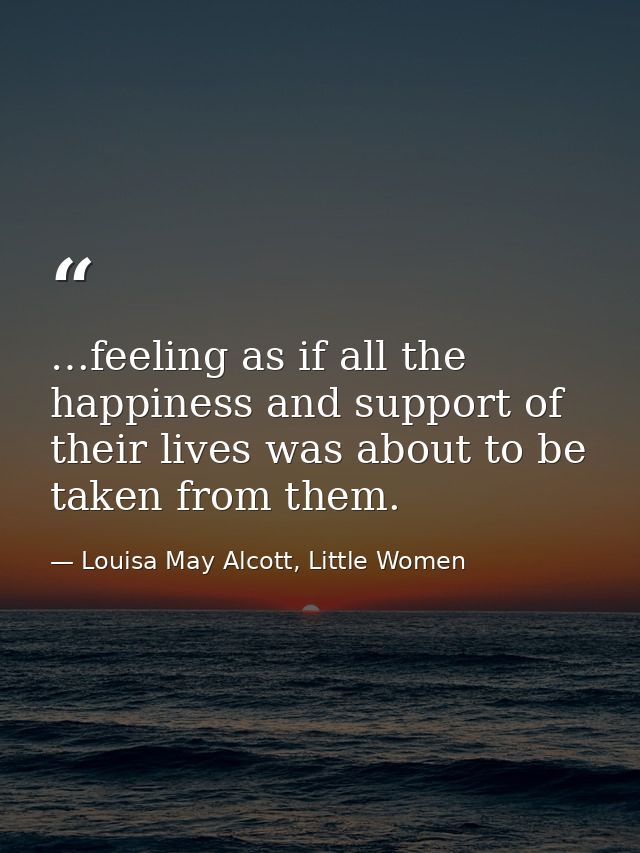 …feeling as if all the happiness and support of their lives was about to be taken from them. — Louisa May Alcott, Little Women