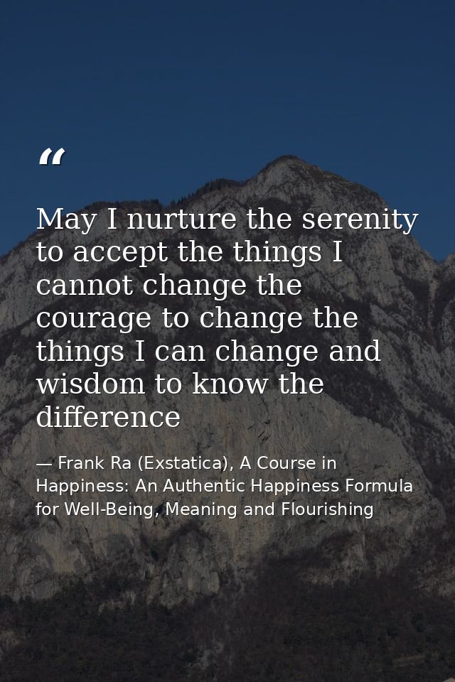 May I nurture the serenity to accept the things I cannot change the courage to change the things I can change and wisdom — Frank Ra (Exstatica), A Course in Happiness: An Authentic Happiness Formula for Well-Being, Meaning and Flourishing