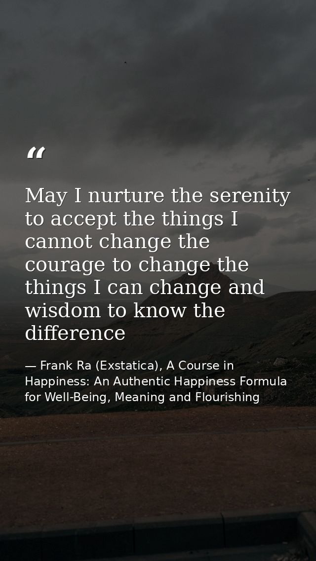 May I nurture the serenity to accept the things I cannot change the courage to change the things I can change and wisdom — Frank Ra (Exstatica), A Course in Happiness: An Authentic Happiness Formula for Well-Being, Meaning and Flourishing