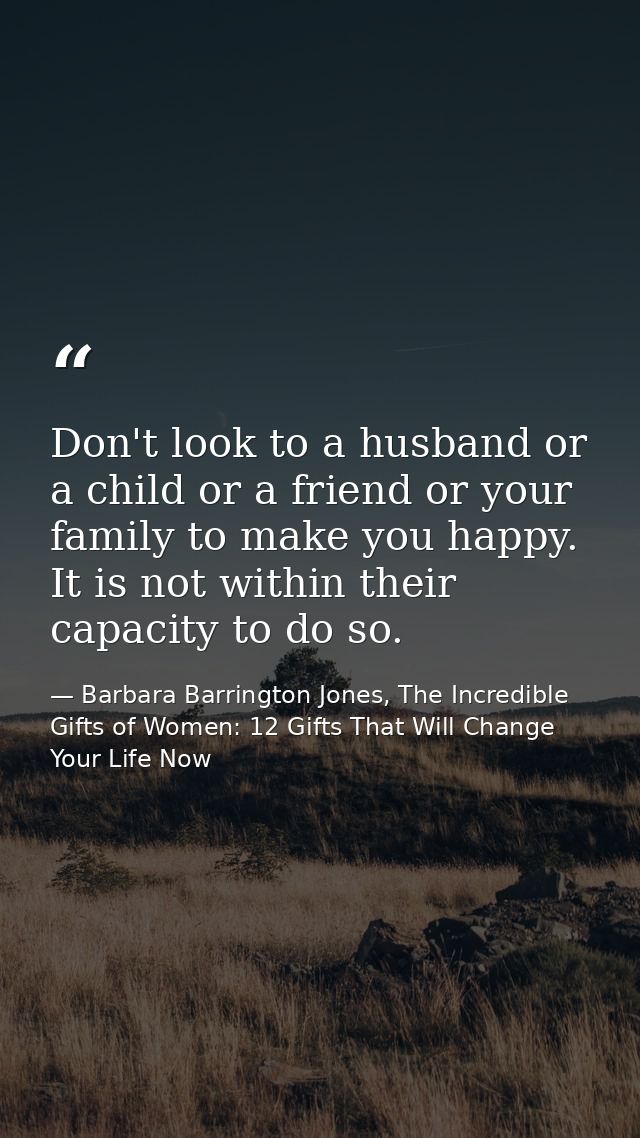 Don't look to a husband or a child or a friend or your family to make you happy. It is not within their capacity to do s — Barbara Barrington Jones, The Incredible Gifts of Women: 12 Gifts That Will Change Your Life Now