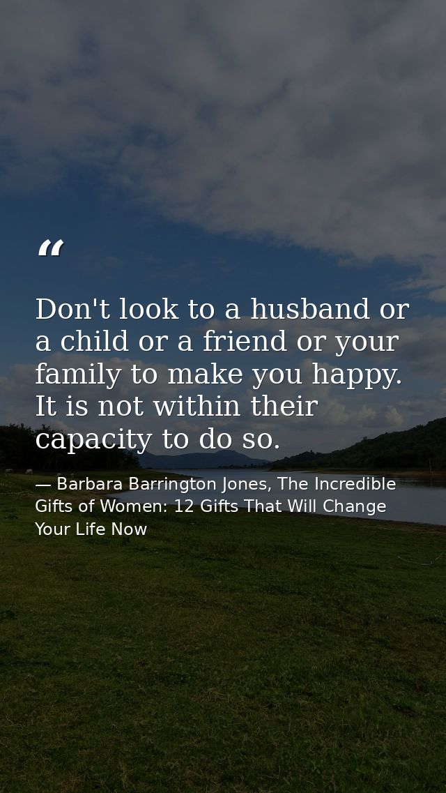 Don't look to a husband or a child or a friend or your family to make you happy. It is not within their capacity to do s — Barbara Barrington Jones, The Incredible Gifts of Women: 12 Gifts That Will Change Your Life Now