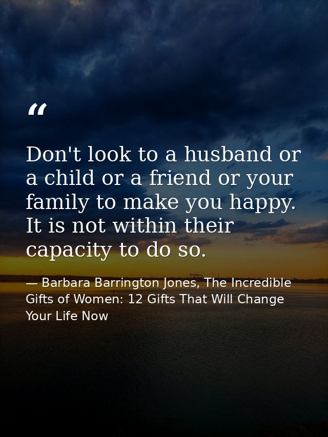 Don't look to a husband or a child or a friend or your family to make you happy. It is not within their capacity to do s — Barbara Barrington Jones, The Incredible Gifts of Women: 12 Gifts That Will Change Your Life Now