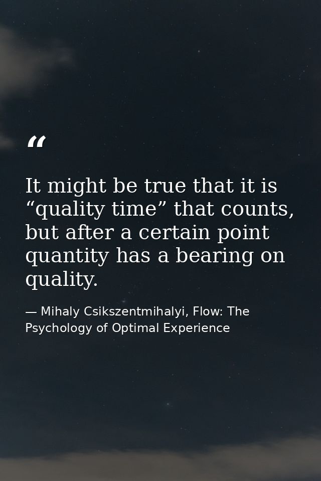 It might be true that it is “quality time” that counts, but after a certain point quantity has a bearing on quality. — Mihaly Csikszentmihalyi, Flow: The Psychology of Optimal Experience
