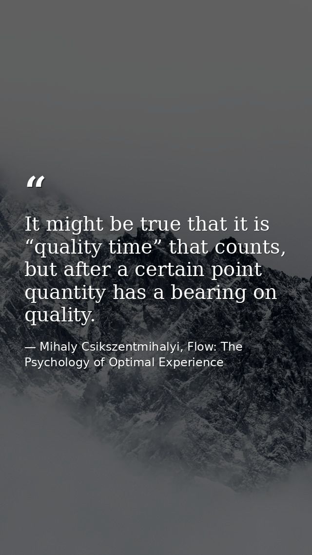 It might be true that it is “quality time” that counts, but after a certain point quantity has a bearing on quality. — Mihaly Csikszentmihalyi, Flow: The Psychology of Optimal Experience