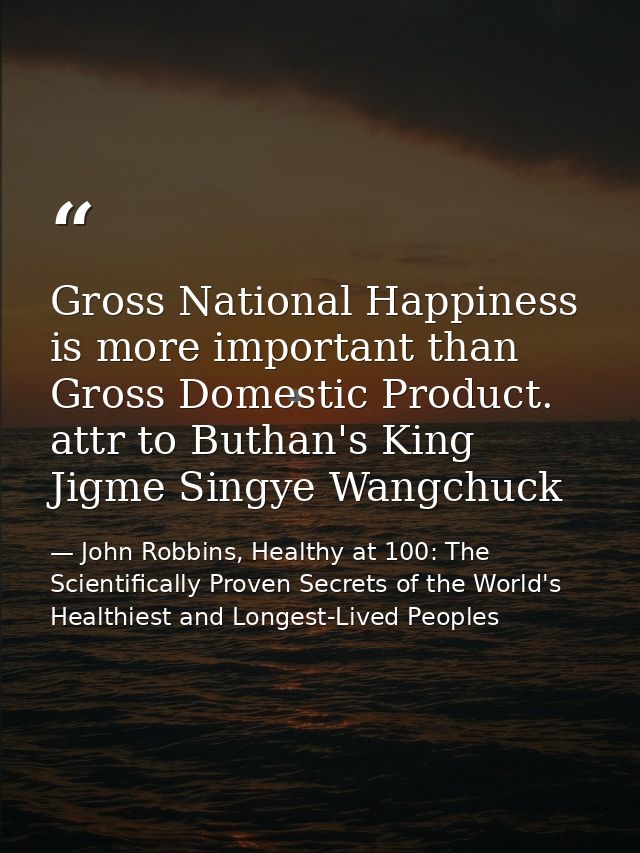 Gross National Happiness is more important than Gross Domestic Product. attr to Buthan's King Jigme Singye Wangchuck — John Robbins, Healthy at 100: The Scientifically Proven Secrets of the World's Healthiest and Longest-Lived Peoples