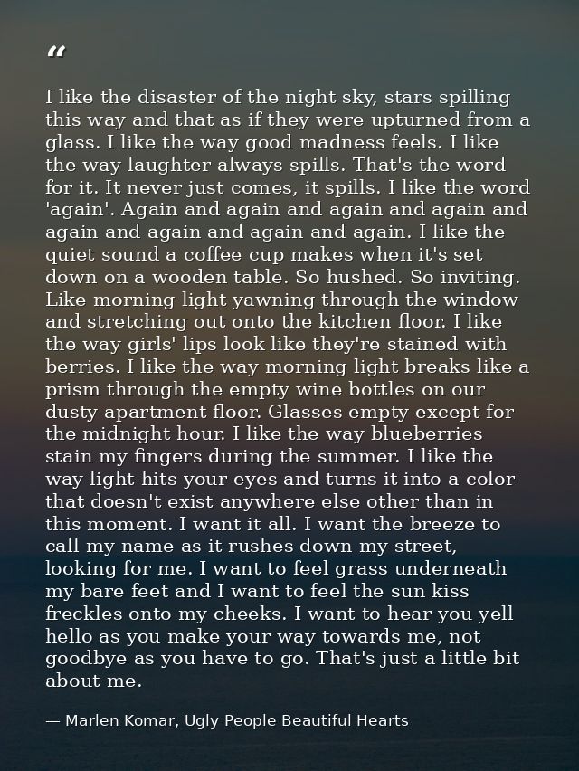 I like the disaster of the night sky, stars spilling this way and that as if they were upturned from a glass. I like the — Marlen Komar, Ugly People Beautiful Hearts