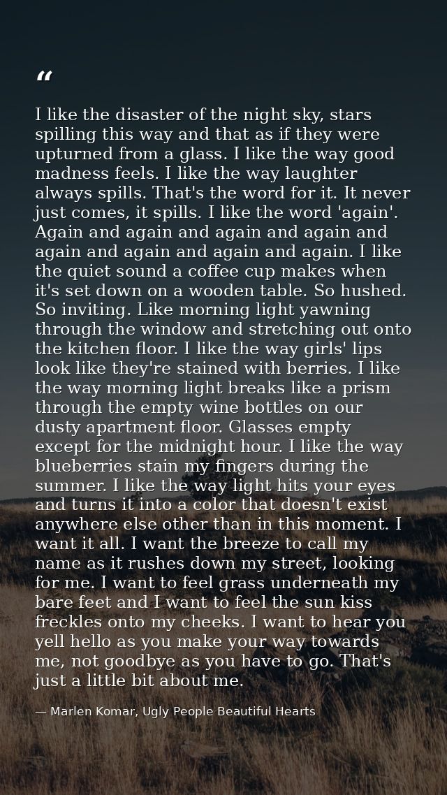 I like the disaster of the night sky, stars spilling this way and that as if they were upturned from a glass. I like the — Marlen Komar, Ugly People Beautiful Hearts