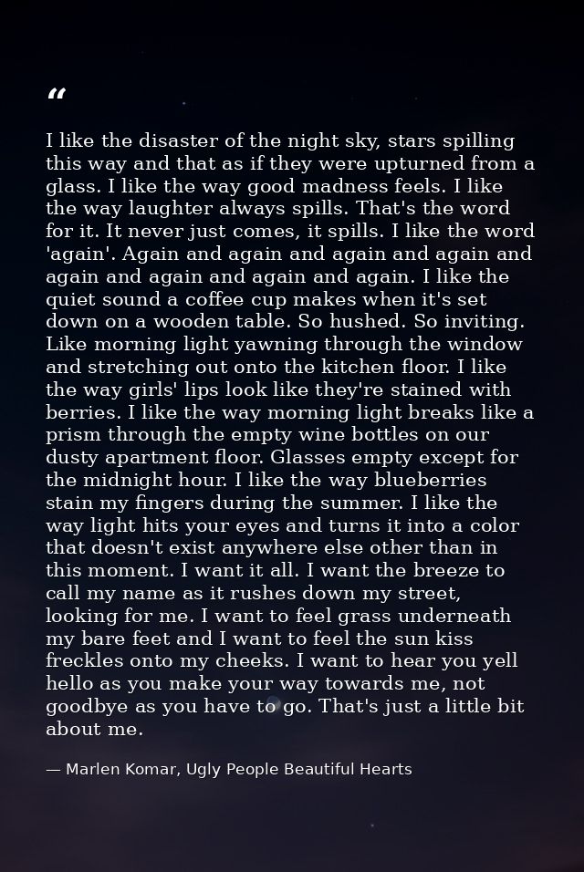 I like the disaster of the night sky, stars spilling this way and that as if they were upturned from a glass. I like the — Marlen Komar, Ugly People Beautiful Hearts