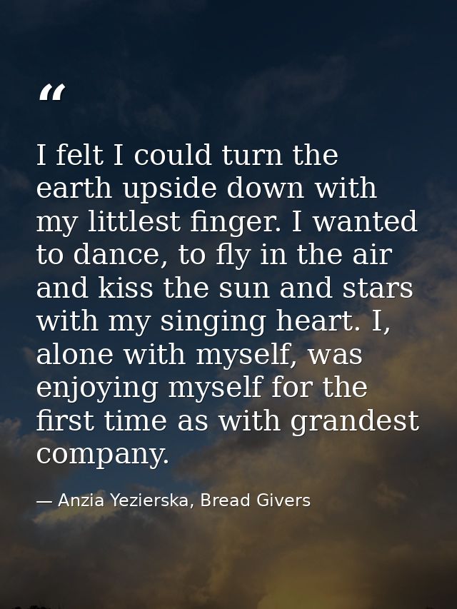 I felt I could turn the earth upside down with my littlest finger. I wanted to dance, to fly in the air and kiss the sun — Anzia Yezierska, Bread Givers