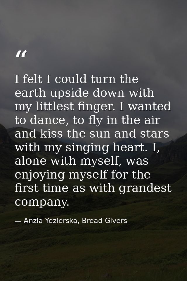 I felt I could turn the earth upside down with my littlest finger. I wanted to dance, to fly in the air and kiss the sun — Anzia Yezierska, Bread Givers