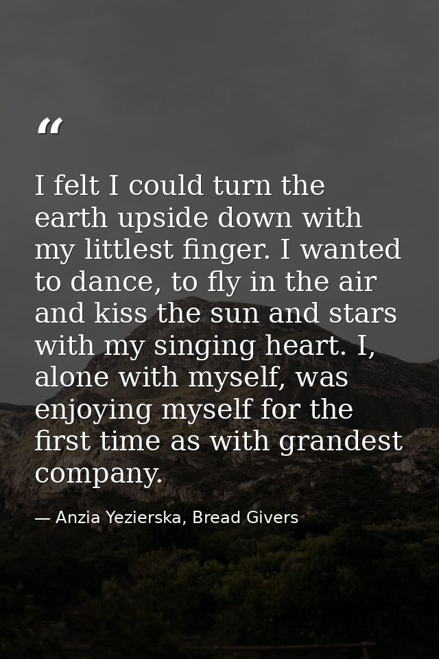 I felt I could turn the earth upside down with my littlest finger. I wanted to dance, to fly in the air and kiss the sun — Anzia Yezierska, Bread Givers