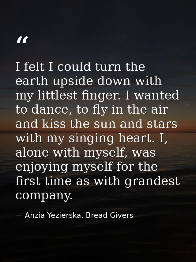 I felt I could turn the earth upside down with my littlest finger. I wanted to dance, to fly in the air and kiss the sun — Anzia Yezierska, Bread Givers