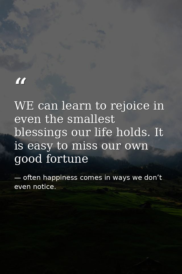 WE can learn to rejoice in even the smallest blessings our life holds. It is easy to miss our own good fortune — often happiness comes in ways we don’t even notice.