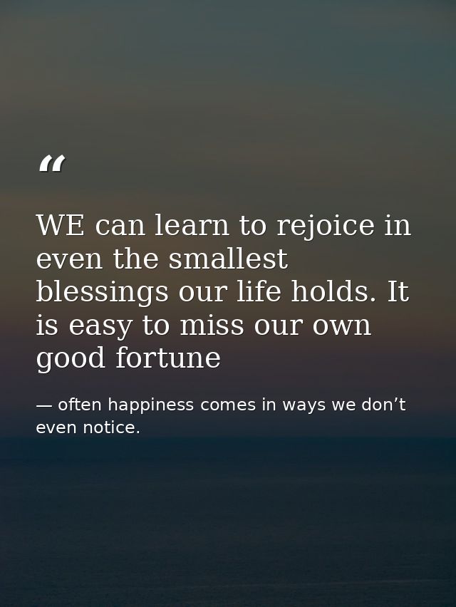 WE can learn to rejoice in even the smallest blessings our life holds. It is easy to miss our own good fortune — often happiness comes in ways we don’t even notice.