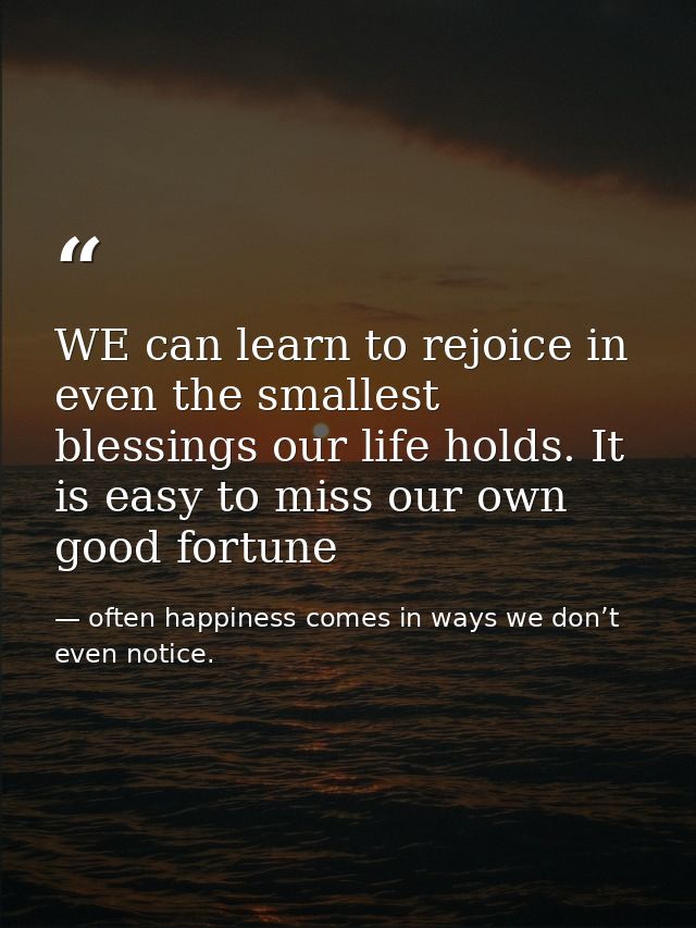 WE can learn to rejoice in even the smallest blessings our life holds. It is easy to miss our own good fortune — often happiness comes in ways we don’t even notice.