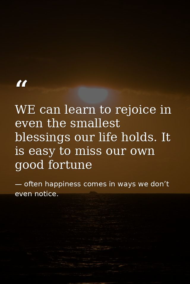 WE can learn to rejoice in even the smallest blessings our life holds. It is easy to miss our own good fortune — often happiness comes in ways we don’t even notice.