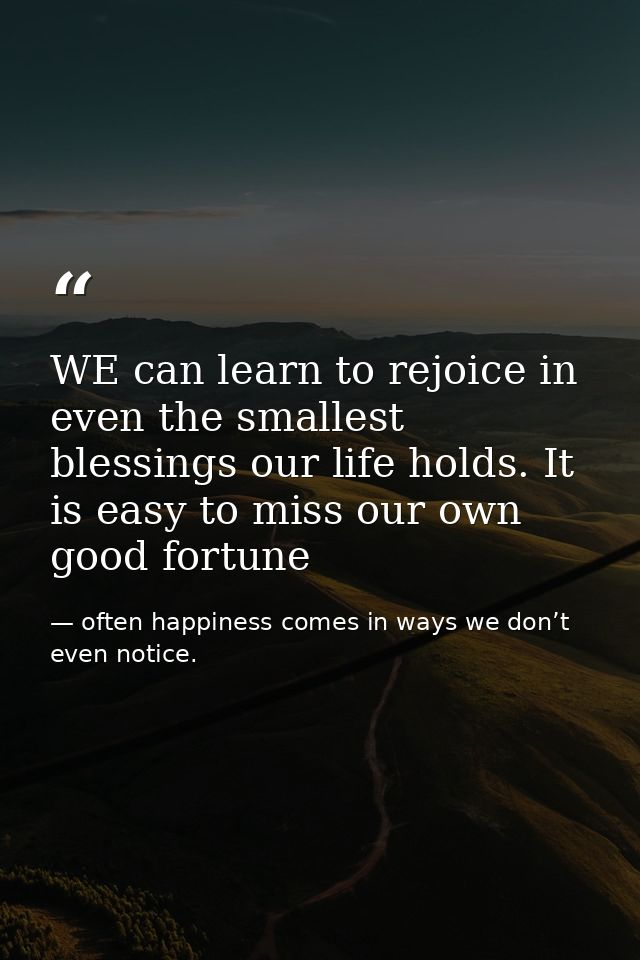 WE can learn to rejoice in even the smallest blessings our life holds. It is easy to miss our own good fortune — often happiness comes in ways we don’t even notice.