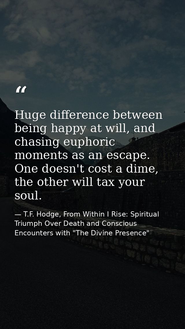 Huge difference between being happy at will, and chasing euphoric moments as an escape. One doesn't cost a dime, the oth — T.F. Hodge, From Within I Rise: Spiritual Triumph Over Death and Conscious Encounters with "The Divine Presence"