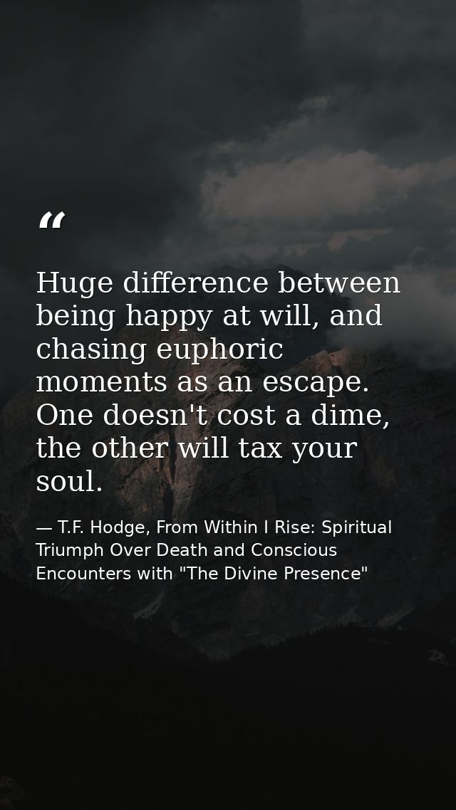 Huge difference between being happy at will, and chasing euphoric moments as an escape. One doesn't cost a dime, the oth — T.F. Hodge, From Within I Rise: Spiritual Triumph Over Death and Conscious Encounters with "The Divine Presence"